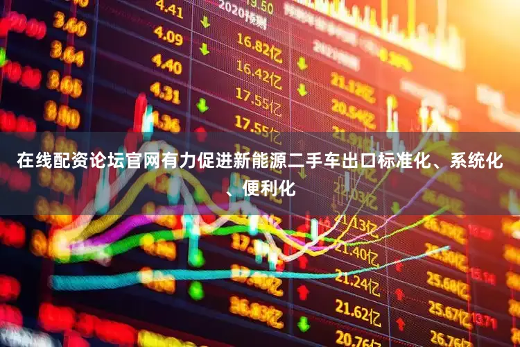 在线配资论坛官网有力促进新能源二手车出口标准化、系统化、便利化