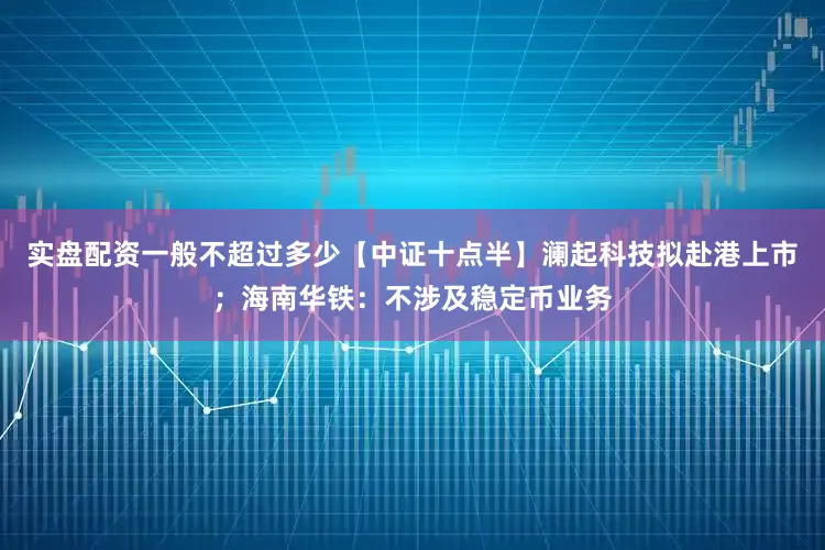 实盘配资一般不超过多少【中证十点半】澜起科技拟赴港上市；海南华铁：不涉及稳定币业务