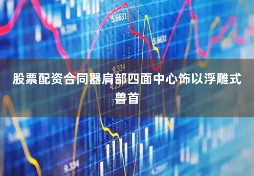 股票配资合同器肩部四面中心饰以浮雕式兽首