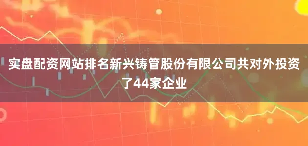 实盘配资网站排名新兴铸管股份有限公司共对外投资了44家企业