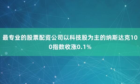 最专业的股票配资公司　　以科技股为主的纳斯达克100指数收涨0.1%